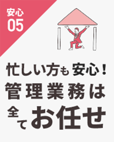 安心05 忙しい方も安心！ 管理業務は全ておお任せ